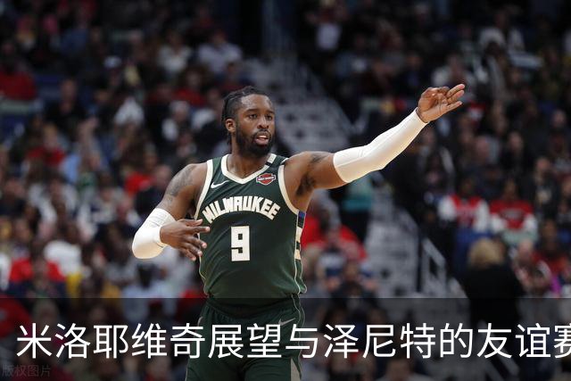 米洛耶维奇展望与泽尼特的友谊赛：珍贵的经验积累机会