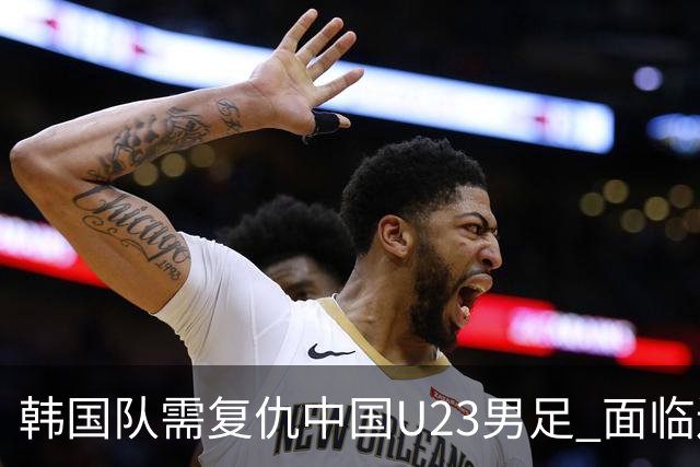 韩国队需复仇中国U23男足 面临连败压力